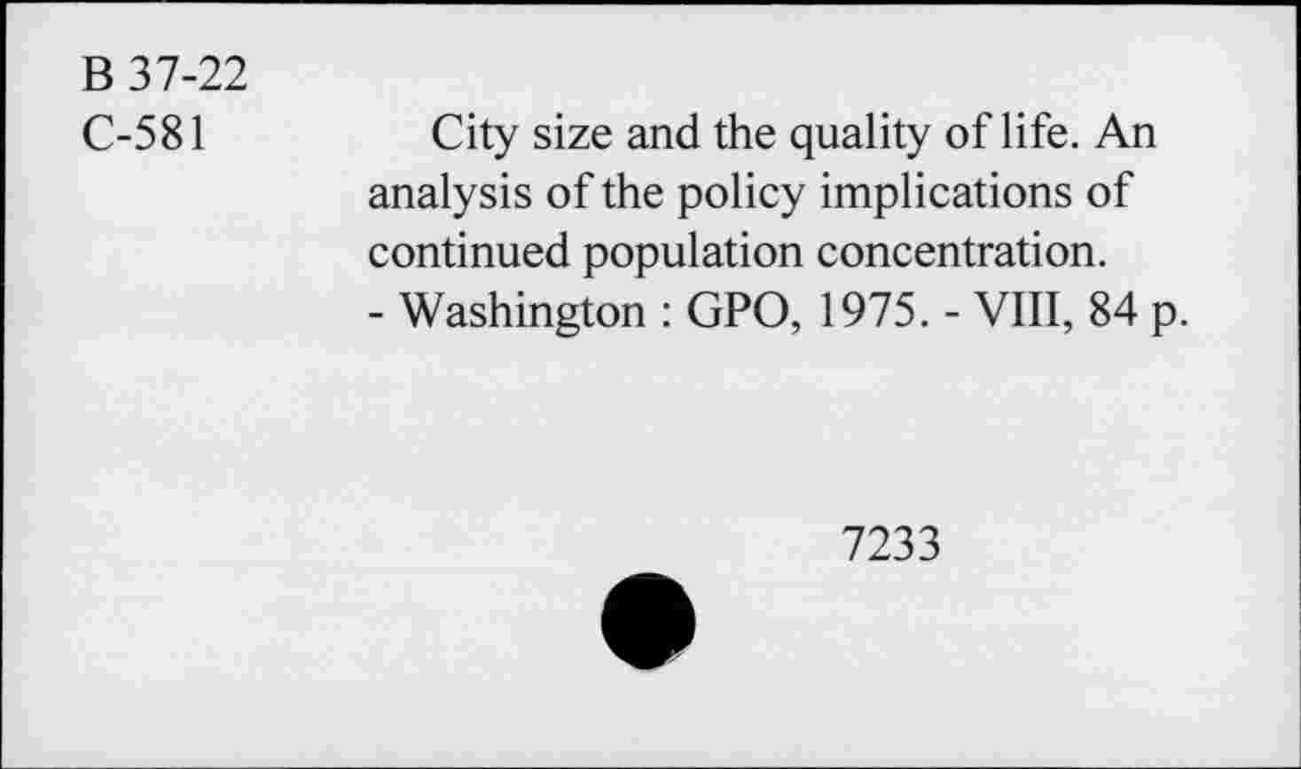 ﻿B 37-22
C-581
City size and the quality of life. An analysis of the policy implications of continued population concentration.
- Washington : GPO, 1975. - VIII, 84 p.
7233